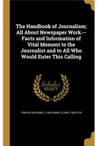 The Handbook of Journalism; All About Newspaper Work.--Facts and Information of Vital Moment to the Journalist and to All Who Would Enter This Calling
