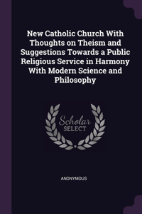 New Catholic Church With Thoughts on Theism and Suggestions Towards a Public Religious Service in Harmony With Modern Science and Philosophy