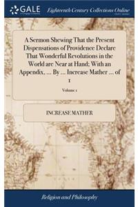 A Sermon Shewing That the Present Dispensations of Providence Declare That Wonderful Revolutions in the World Are Near at Hand; With an Appendix, ... by ... Increase Mather ... of 1; Volume 1