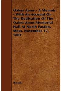 Oakes Ames - A Memoir - With An Account Of The Dedication Of The Oakes Ames Memorial Hall At North Easton, Mass. November 17, 1881