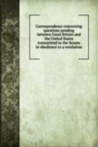 Correspondence concerning questions pending between Great Britain and the United States transmitted to the Senate in obedience to a resolution