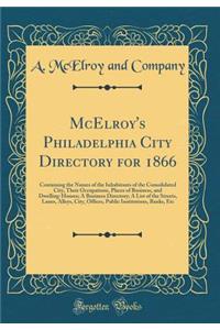 McElroy's Philadelphia City Directory for 1866: Containing the Names of the Inhabitants of the Consolidated City, Their Occupations, Places of Business, and Dwelling-Houses; A Business Directory; A List of the Streets, Lanes, Alleys, City, Offices,