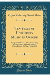 Ten Years of University Music in Oxford: Being a Brief Record of the Proceedings of the Oxford University Musical Union During the Years 1884 1894 (Classic Reprint)