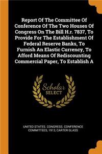 Report of the Committee of Conference of the Two Houses of Congress on the Bill H.R. 7837, to Provide for the Establishment of Federal Reserve Banks, to Furnish an Elastic Currency, to Afford Means of Rediscounting Commercial Paper, to Establish a