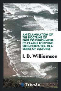 An Examination of the Doctrine of Endless Punishment: Its Claims to Divine Origin Refuted, in a ...
