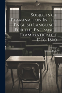 Subjects of Examination In the English Language For the Entrance Examination of Dec. 1860