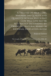 Treatise on Milk Cows, Whereby the Quality and Quantity of Milk Which any cow Will Give may be Accurately Determined by Observing Natural Marks or External Indication Alone; the Length of Time she Will Continue to Give Milk, &c