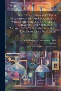 Practical Chemistry; Or, a Description of the Processes by Which the Various Articles of Chemical Research, in the Animal, Vegetable, and Mineral Kingdoms, Are Procured