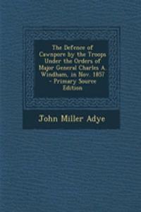 The Defence of Cawnpore by the Troops Under the Orders of Major General Charles A. Windham, in Nov. 1857 - Primary Source Edition