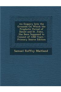 An Enquiry Into the Grounds on Which the Prophetic Period of Daniel and St. John, Has Been Supposed to Consist of 1260 Years - Primary Source Edition