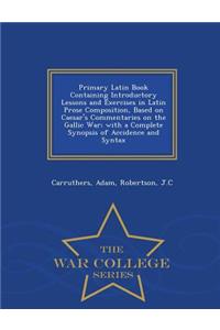 Primary Latin Book Containing Introductory Lessons and Exercises in Latin Prose Composition, Based on Caesar's Commentaries on the Gallic War; With a Complete Synopsis of Accidence and Syntax - War College Series