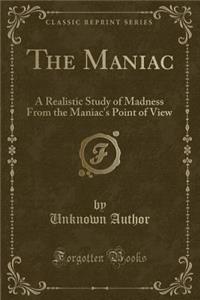 The Maniac: A Realistic Study of Madness from the Maniac's Point of View (Classic Reprint)