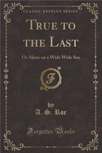 True to the Last: Or Alone on a Wide Wide Sea (Classic Reprint)