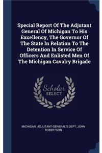 Special Report Of The Adjutant General Of Michigan To His Excellency, The Governor Of The State In Relation To The Detention In Service Of Officers And Enlisted Men Of The Michigan Cavalry Brigade