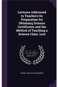 Lectures Addressed to Teachers On Preparation for Obtaining Science Certificates and the Method of Teaching a Science Class. Lect