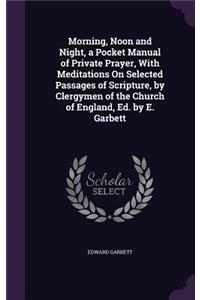 Morning, Noon and Night, a Pocket Manual of Private Prayer, With Meditations On Selected Passages of Scripture, by Clergymen of the Church of England, Ed. by E. Garbett