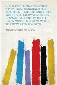 Grow Your Own Vegetables: A Practical Handbook for Allotment Holders and Those Wishing to Grow Vegetables in Small Gardens; What to Grow, Where to Gro