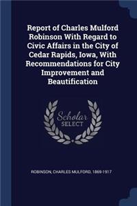 Report of Charles Mulford Robinson With Regard to Civic Affairs in the City of Cedar Rapids, Iowa, With Recommendations for City Improvement and Beautification