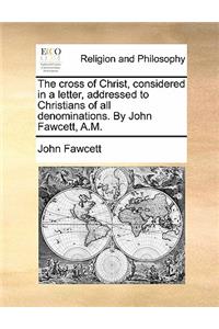 Cross of Christ, Considered in a Letter, Addressed to Christians of All Denominations. by John Fawcett, A.M.