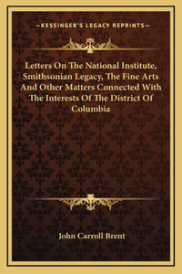Letters On The National Institute, Smithsonian Legacy, The Fine Arts And Other Matters Connected With The Interests Of The District Of Columbia