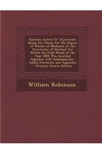 Endemic Goitre or Thyreocele: Being the Thesis for the Degree of Doctor of Medicine of the University of Durham for Which the Gold Medal of the Year 1884 Was Awarded Together with Subsequently-Added Footnotes and Appendix - Primary Source Edition