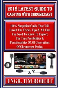 2018 Latest Guide to Casting with Chromecast: 100% Simplified Guide That Will Unveil the Tricks, Tips & All That You Need to Know to Explore the True Possibilities & Functionalities of All Generations of Chromecast Device.