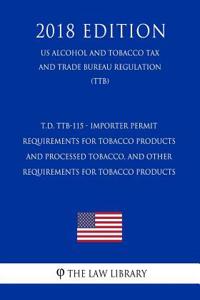 T.D. Ttb-115 - Importer Permit Requirements for Tobacco Products and Processed Tobacco, and Other Requirements for Tobacco Products (Us Alcohol and Tobacco Tax and Trade Bureau Regulation) (Ttb) (2018 Edition)