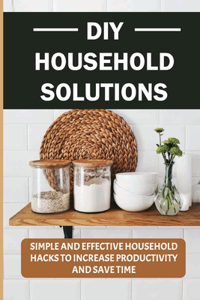 DIY Household Solutions: Simple And Effective Household Hacks To Increase Productivity And Save Time: Helpful Home Hacks That Will Make Your Life Easier