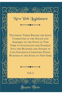 Testimony Taken Before the Joint Committee of the Senate and Assembly of the State of New York to Investigate and Examine Into the Business and Affairs of Life Insurance Companies Doing Business in the State of New York, Vol. 2 (Classic Reprint)