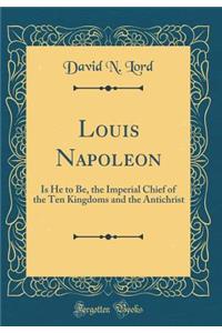 Louis Napoleon: Is He to Be, the Imperial Chief of the Ten Kingdoms and the Antichrist (Classic Reprint)