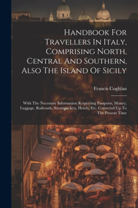 Handbook For Travellers In Italy, Comprising North, Central And Southern, Also The Island Of Sicily: With The Necessary Information Respecting Passports, Money, Luggage, Railroads, Steampackets, Hotels, Etc. Corrected Up To The Present Time