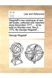 Wagstaff's new catalogue of rare old books, collected and imported since December 1771. ... to be sold on Monday next, Nov.2, 1772. By George Wagstaff, ...