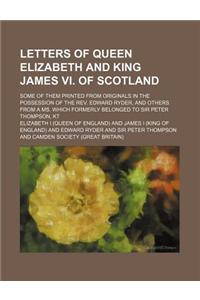 Letters of Queen Elizabeth and King James VI. of Scotland; Some of Them Printed from Originals in the Possession of the REV. Edward Ryder, and Others