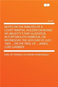 Notes on the Minutes of a Court Martial Holden on Board His Majesty's Ship Gladiator, in Portsmouth Harbour, on Wednesday, the 26th Day of July, 1809 ... on the Trial of ... James, Lord Gambier