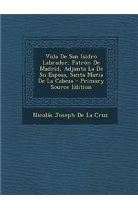 Vida de San Isidro Labrador, Patron de Madrid, Adjunta La de Su Esposa, Santa Maria de La Cabeza - Primary Source Edition