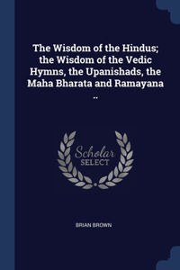 Wisdom of the Hindus; the Wisdom of the Vedic Hymns, the Upanishads, the Maha Bharata and Ramayana ..