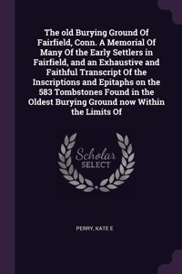 old Burying Ground Of Fairfield, Conn. A Memorial Of Many Of the Early Settlers in Fairfield, and an Exhaustive and Faithful Transcript Of the Inscriptions and Epitaphs on the 583 Tombstones Found in the Oldest Burying Ground now Within the Limits