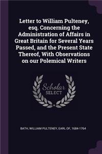 Letter to William Pulteney, esq. Concerning the Administration of Affairs in Great Britain for Several Years Passed, and the Present State Thereof, With Observations on our Polemical Writers