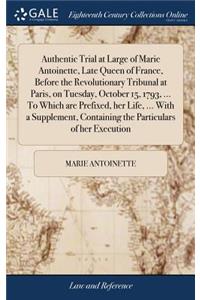 Authentic Trial at Large of Marie Antoinette, Late Queen of France, Before the Revolutionary Tribunal at Paris, on Tuesday, October 15, 1793, ... to Which Are Prefixed, Her Life, ... with a Supplement, Containing the Particulars of Her Execution