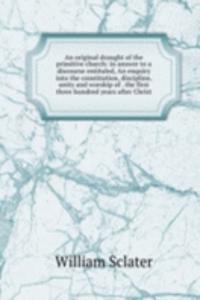 original draught of the primitive church: in answer to a discourse entituled, An enquiry into the constitution, discipline, unity and worship of . the first three hundred years after Christ