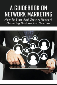 A Guidebook On Network Marketing: How To Start And Grow A Network Marketing Business For Newbies: How To Get Started Your Network Marketing Business