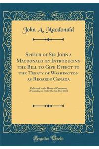 Speech of Sir John a MacDonald on Introducing the Bill to Give Effect to the Treaty of Washington as Regards Canada: Delivered in the House of Commons of Canada, on Friday the 3rd May 1872 (Classic Reprint): Delivered in the House of Commons of Canada, on Friday the 3rd May 1872 (Classic Reprint)