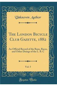 The London Bicycle Club Gazette, 1882, Vol. 5: An Official Record of the Runs, Races, and Other Doings of the L. B. C (Classic Reprint)