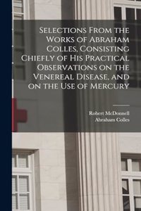 Selections From the Works of Abraham Colles, Consisting Chiefly of his Practical Observations on the Venereal Disease, and on the use of Mercury