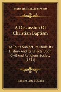 Discussion Of Christian Baptism: As To Its Subject, Its Mode, Its History, And Its Effects Upon Civil And Religious Society (1831)