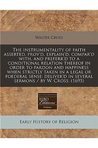 The Instrumentality of Faith Asserted, Prov'd, Explain'd, Compar'd With, and Preferr'd to a Conditional Relation Thereof in Order to Pardon and Happiness When Strictly Taken in a Legal or Foederal Sense: Deliver'd in Several Sermons / By W. Cross.