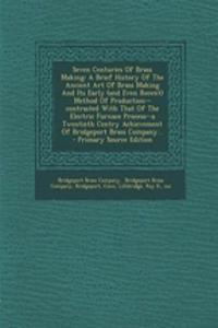 Seven Centuries of Brass Making: A Brief History of the Ancient Art of Brass Making and Its Early (and Even Recent) Method of Production--Contrasted with That of the Electric Furnace Process--A Twentieth Centry Achievement of Bridgeport Brass Compa