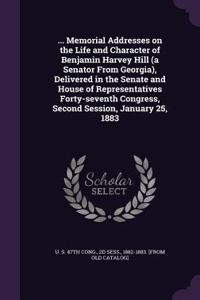... Memorial Addresses on the Life and Character of Benjamin Harvey Hill (a Senator from Georgia), Delivered in the Senate and House of Representatives Forty-Seventh Congress, Second Session, January 25, 1883