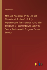 Memorial Addresses on the Life and Character of Godlove S. Orth (a Representative from Indiana), Delivered in the House of Representatives and in the Senate, Forty-seventh Congress, Second Session