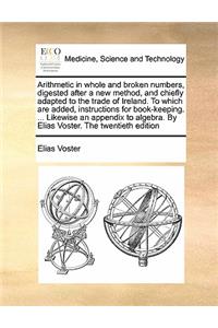 Arithmetic in whole and broken numbers, digested after a new method, and chiefly adapted to the trade of Ireland. To which are added, instructions for book-keeping. ... Likewise an appendix to algebra. By Elias Voster. The twentieth edition
